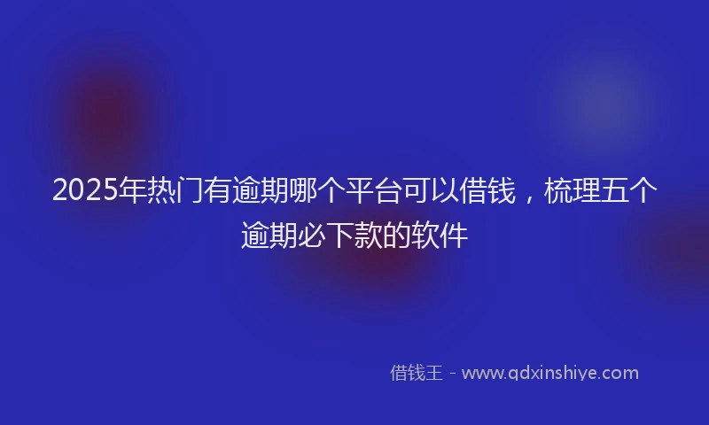 2025年热门有逾期哪个平台可以借钱，梳理五个逾期必下款的软件