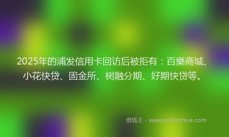 2025年的浦发信用卡回访后被拒有：百樂商城、小花快贷、固金所、树融分期、好期快贷等。