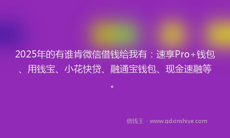 2025年的有谁肯微信借钱给我有：速享Pro+钱包、用钱宝、小花快贷、融通宝钱包、现金速融等。