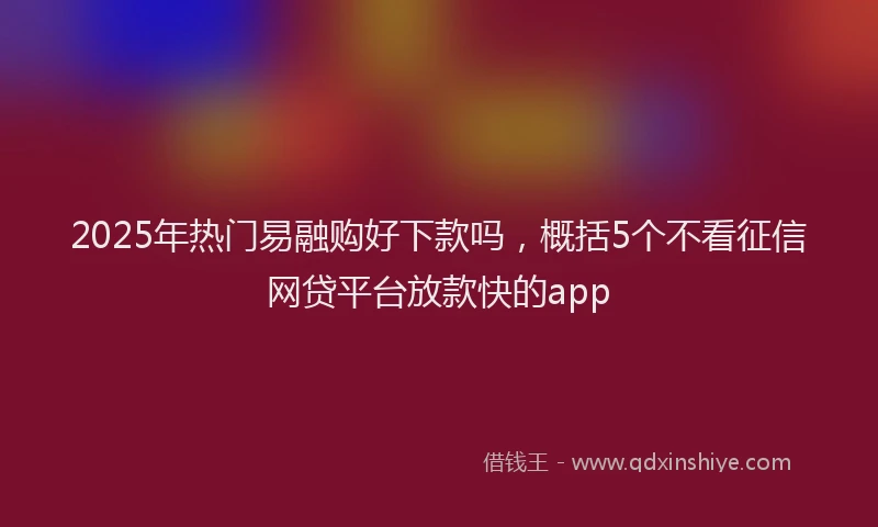 2025年热门易融购好下款吗，概括5个不看征信网贷平台放款快的app
