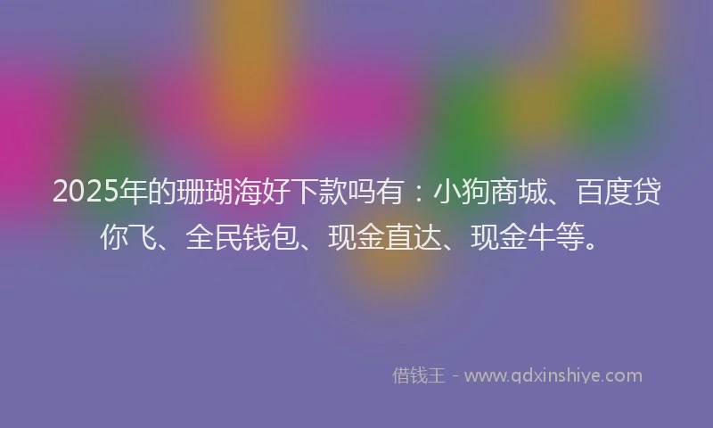 2025年的珊瑚海好下款吗有：小狗商城、百度贷你飞、全民钱包、现金直达、现金牛等。