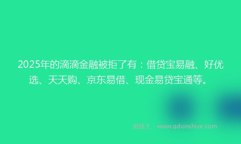 2025年的滴滴金融被拒了有：借贷宝易融、好优选、天天购、京东易借、现金易贷宝通等。