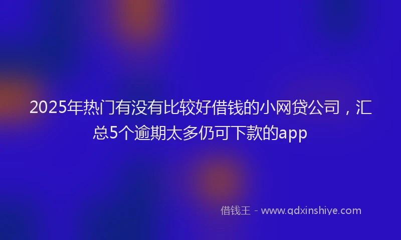 2025年热门有没有比较好借钱的小网贷公司，汇总5个逾期太多仍可下款的app