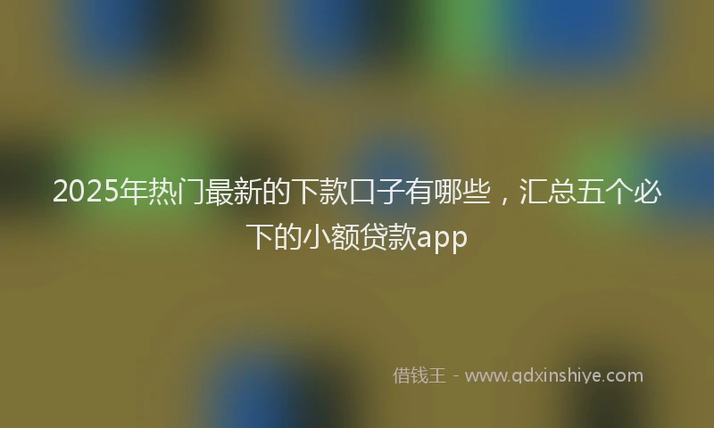 2025年热门最新的下款口子有哪些，汇总五个必下的小额贷款app