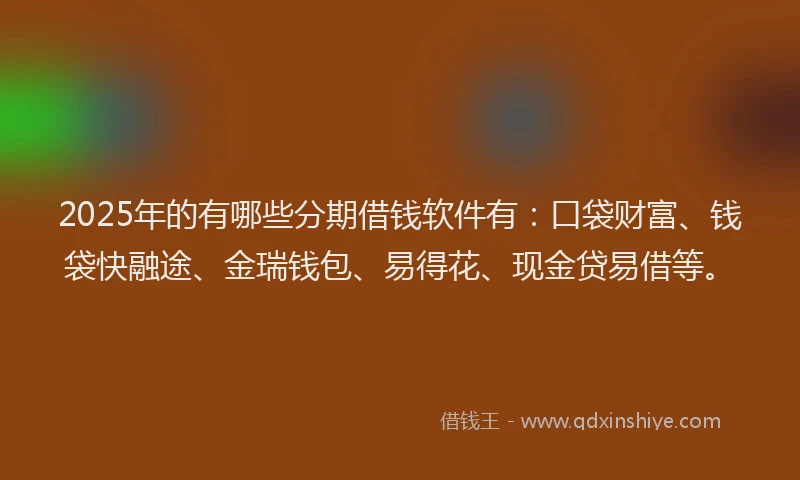 2025年的有哪些分期借钱软件有：口袋财富、钱袋快融途、金瑞钱包、易得花、现金贷易借等。