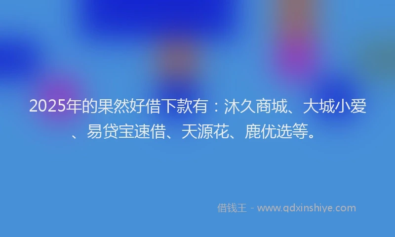 2025年的果然好借下款有：沐久商城、大城小爱、易贷宝速借、天源花、鹿优选等。