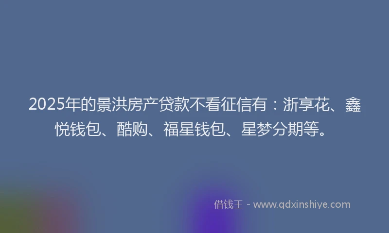 2025年的景洪房产贷款不看征信有：浙享花、鑫悦钱包、酷购、福星钱包、星梦分期等。