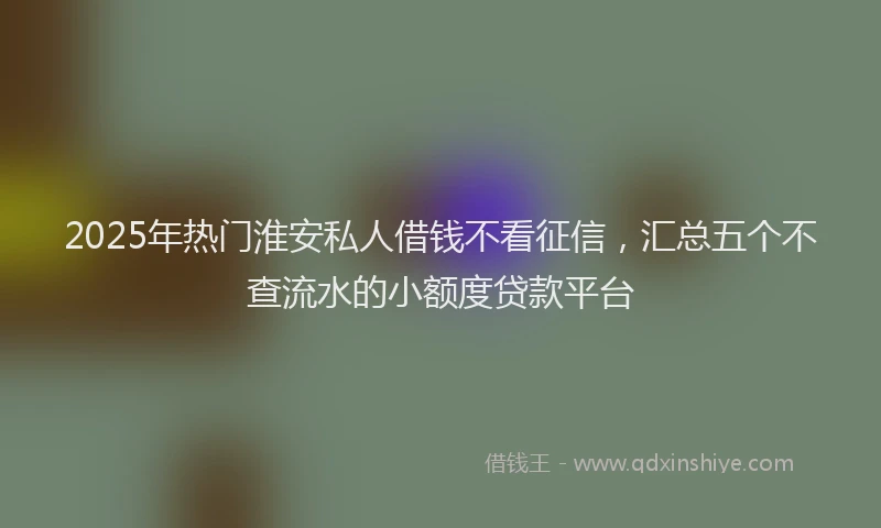 2025年热门淮安私人借钱不看征信，汇总五个不查流水的小额度贷款平台
