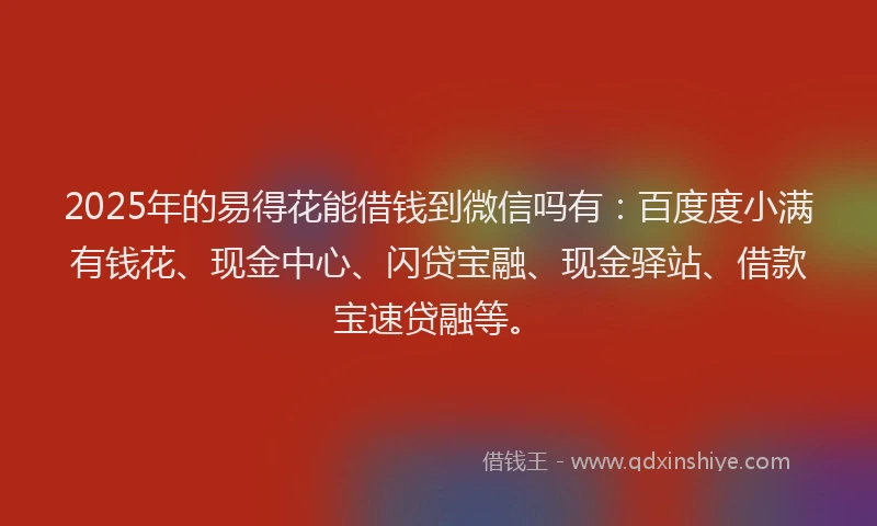 2025年的易得花能借钱到微信吗有：百度度小满有钱花、现金中心、闪贷宝融、现金驿站、借款宝速贷融等。