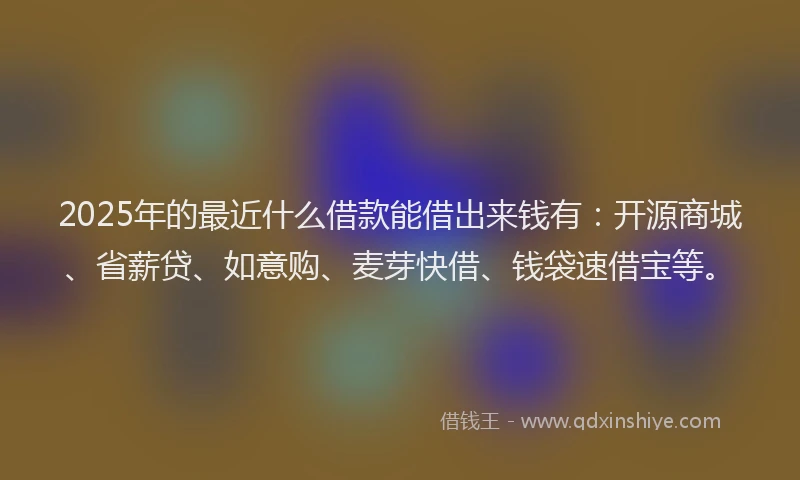 2025年的最近什么借款能借出来钱有：开源商城、省薪贷、如意购、麦芽快借、钱袋速借宝等。