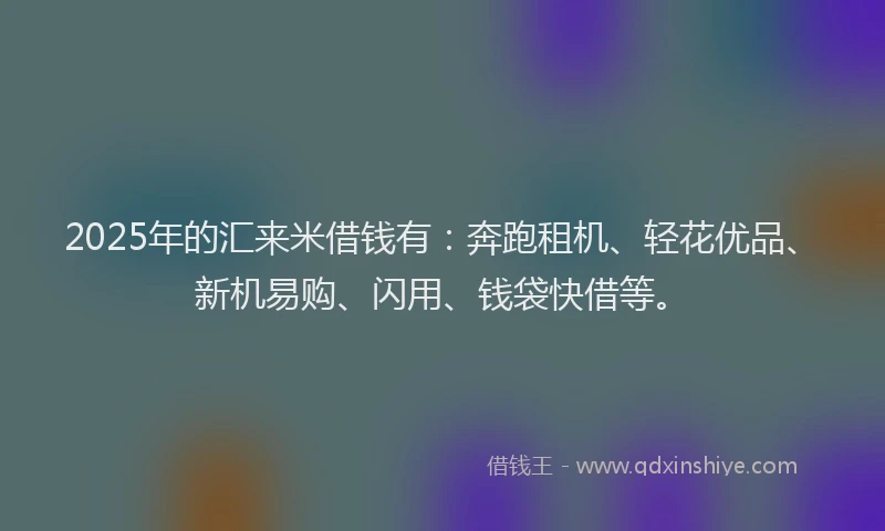 2025年的汇来米借钱有：奔跑租机、轻花优品、新机易购、闪用、钱袋快借等。