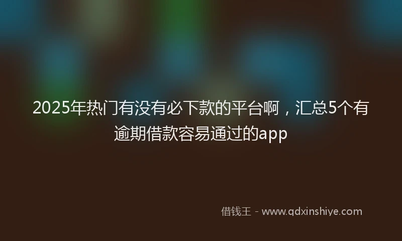 2025年热门有没有必下款的平台啊，汇总5个有逾期借款容易通过的app