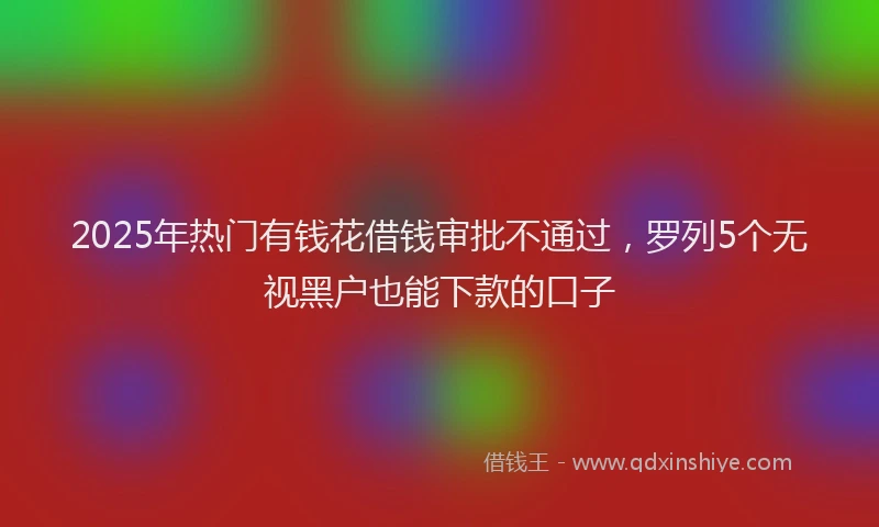 2025年热门有钱花借钱审批不通过，罗列5个无视黑户也能下款的口子