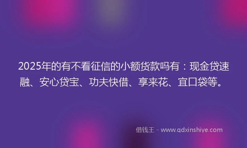 2025年的有不看征信的小额货款吗有：现金贷速融、安心贷宝、功夫快借、享来花、宜口袋等。