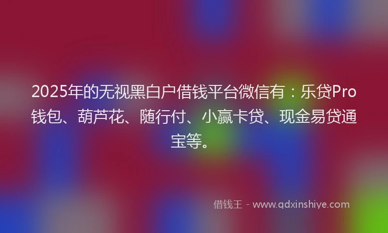 2025年的无视黑白户借钱平台微信有：乐贷Pro钱包、葫芦花、随行付、小赢卡贷、现金易贷通宝等。
