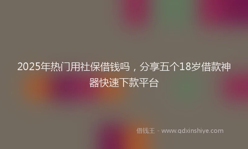 2025年热门用社保借钱吗，分享五个18岁借款神器快速下款平台