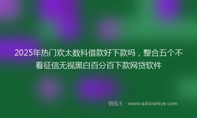 2025年热门欢太数科借款好下款吗，整合五个不看征信无视黑白百分百下款网贷软件