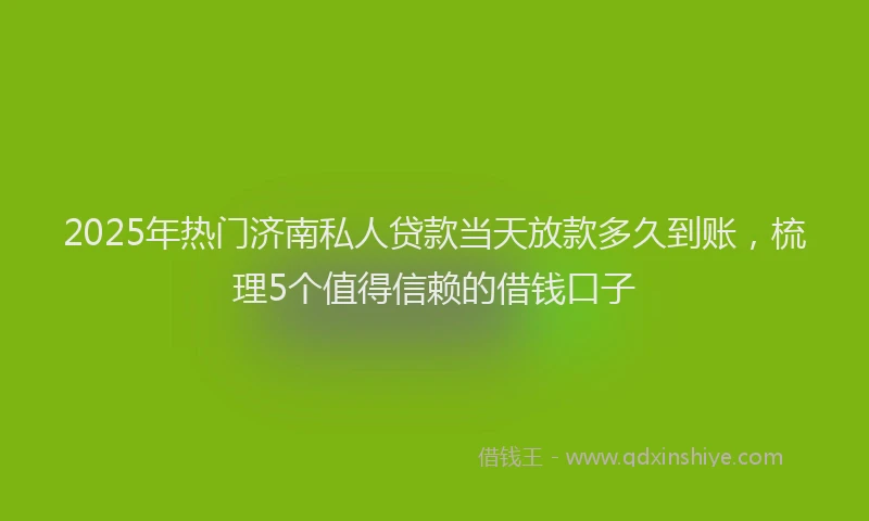 2025年热门济南私人贷款当天放款多久到账，梳理5个值得信赖的借钱口子