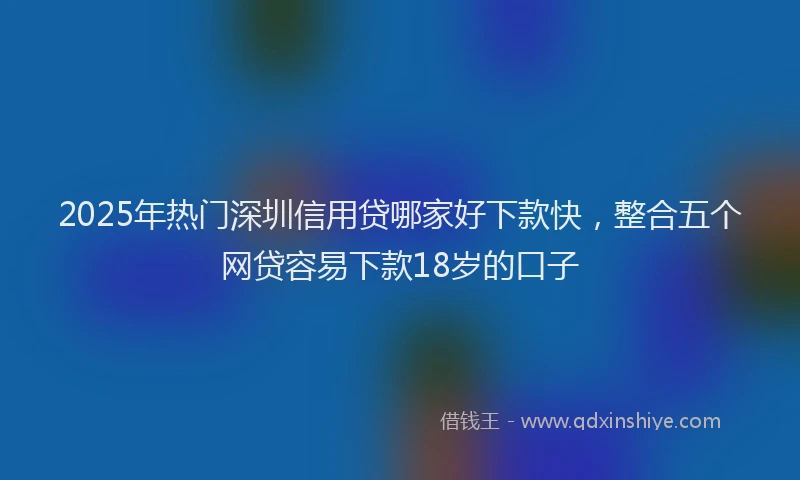 2025年热门深圳信用贷哪家好下款快，整合五个网贷容易下款18岁的口子