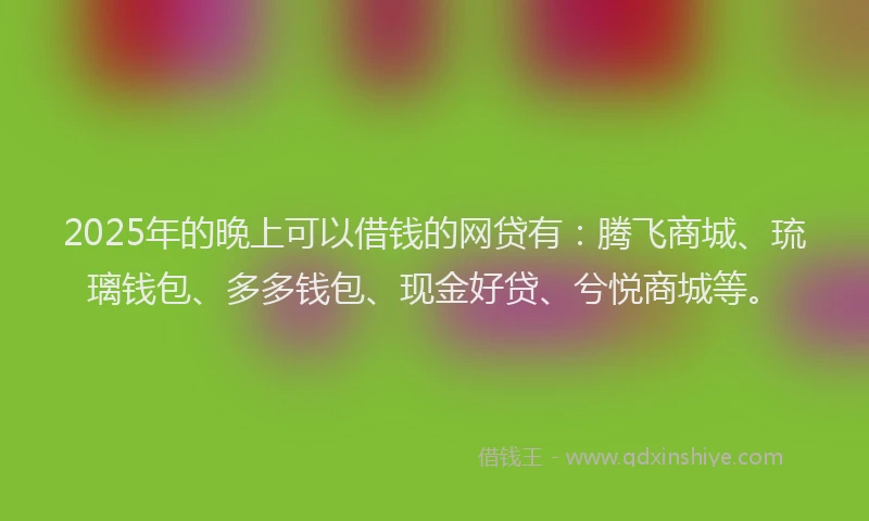 2025年的晚上可以借钱的网贷有：腾飞商城、琉璃钱包、多多钱包、现金好贷、兮悦商城等。