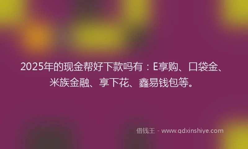 2025年的现金帮好下款吗有：E享购、口袋金、米族金融、享下花、鑫易钱包等。