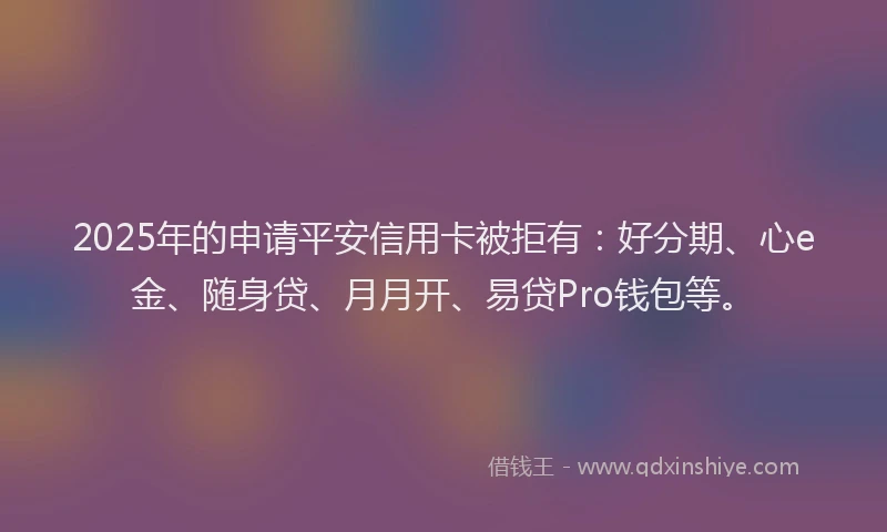 2025年的申请平安信用卡被拒有：好分期、心e金、随身贷、月月开、易贷Pro钱包等。