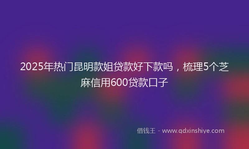 2025年热门昆明款姐贷款好下款吗，梳理5个芝麻信用600贷款口子