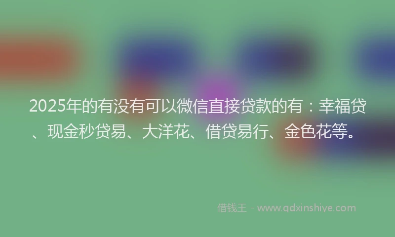 2025年的有没有可以微信直接贷款的有：幸福贷、现金秒贷易、大洋花、借贷易行、金色花等。