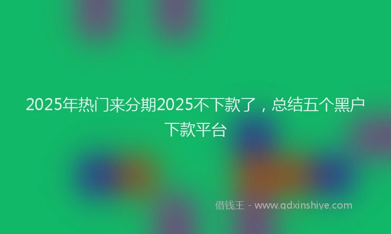 2025年热门来分期2025不下款了，总结五个黑户下款平台