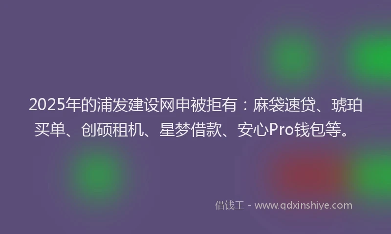 2025年的浦发建设网申被拒有：麻袋速贷、琥珀买单、创硕租机、星梦借款、安心Pro钱包等。