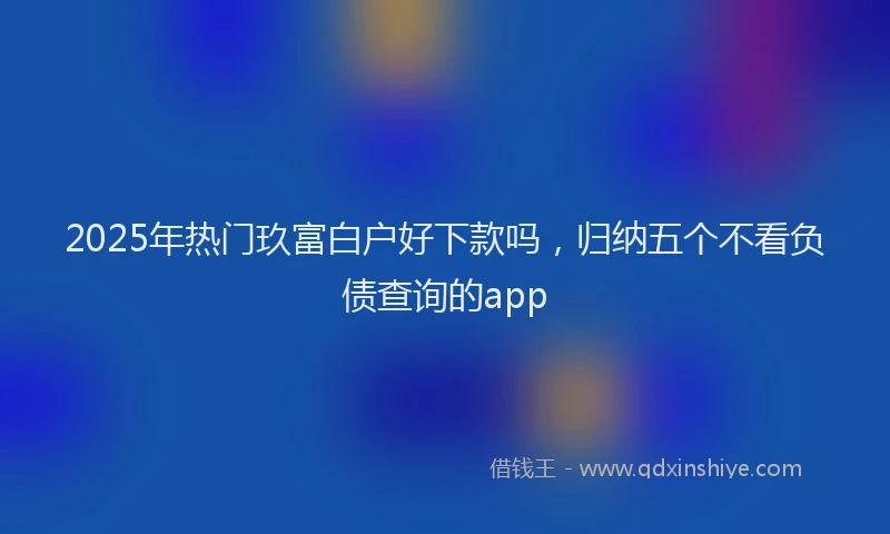 2025年热门玖富白户好下款吗，归纳五个不看负债查询的app