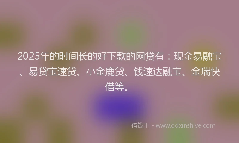 2025年的时间长的好下款的网贷有：现金易融宝、易贷宝速贷、小金鹿贷、钱速达融宝、金瑞快借等。