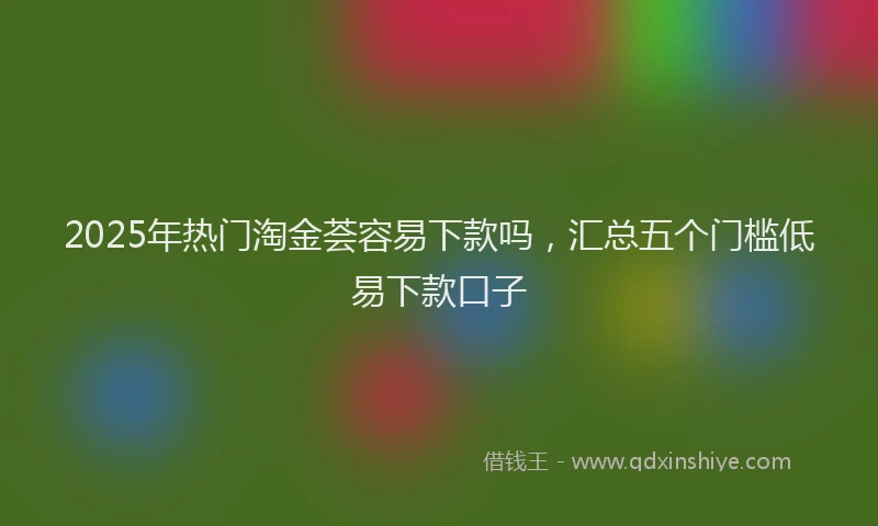 2025年热门淘金荟容易下款吗，汇总五个门槛低易下款口子