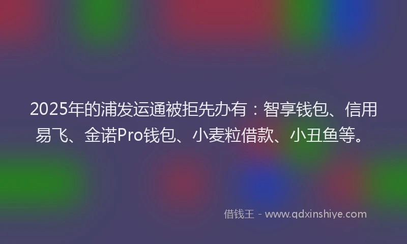 2025年的浦发运通被拒先办有：智享钱包、信用易飞、金诺Pro钱包、小麦粒借款、小丑鱼等。