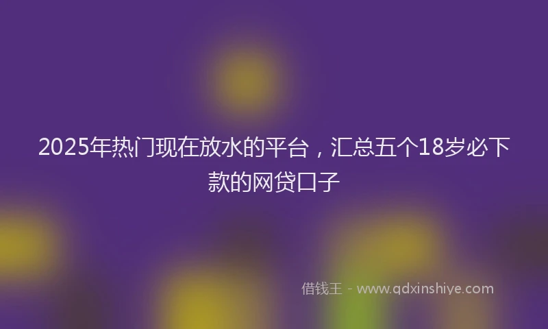 2025年热门现在放水的平台，汇总五个18岁必下款的网贷口子