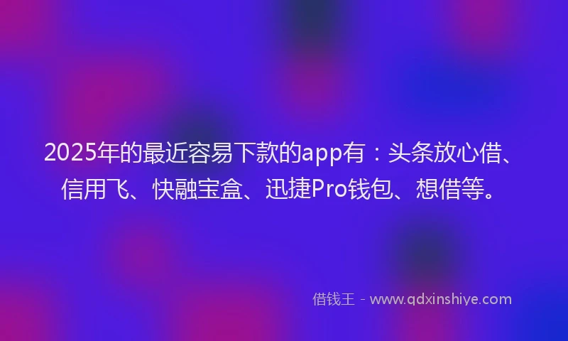 2025年的最近容易下款的app有：头条放心借、信用飞、快融宝盒、迅捷Pro钱包、想借等。