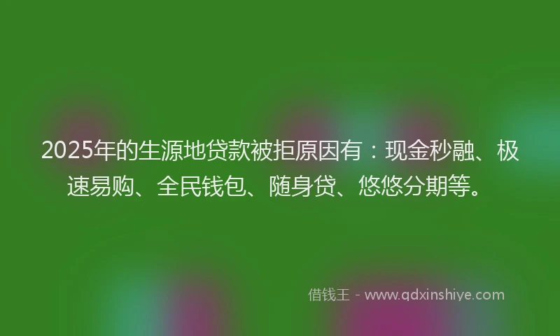 2025年的生源地贷款被拒原因有：现金秒融、极速易购、全民钱包、随身贷、悠悠分期等。