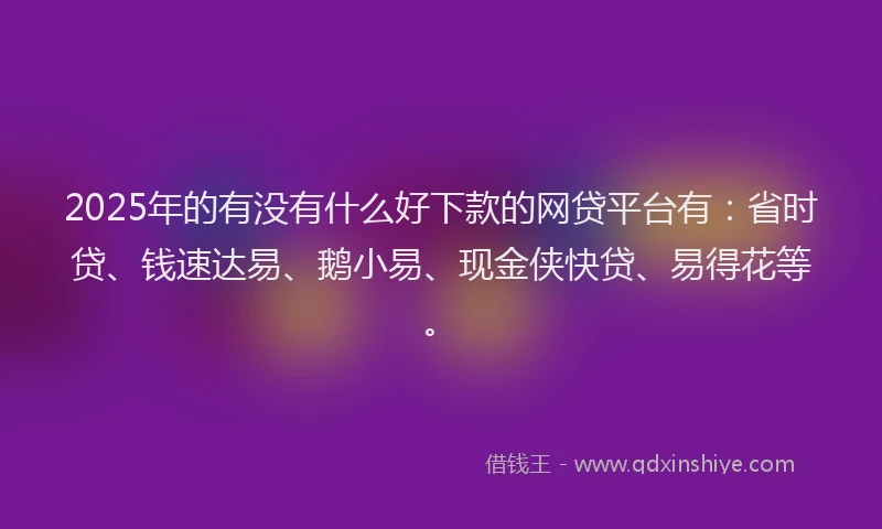 2025年的有没有什么好下款的网贷平台有：省时贷、钱速达易、鹅小易、现金侠快贷、易得花等。