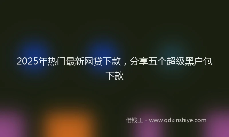 2025年热门最新网贷下款，分享五个超级黑户包下款