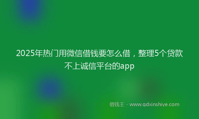 2025年热门用微信借钱要怎么借，整理5个贷款不上诚信平台的app