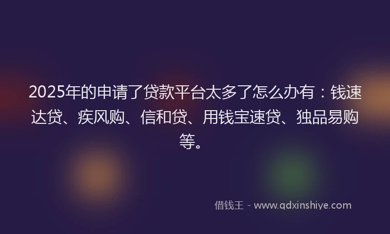 2025年的申请了贷款平台太多了怎么办有：钱速达贷、疾风购、信和贷、用钱宝速贷、独品易购等。