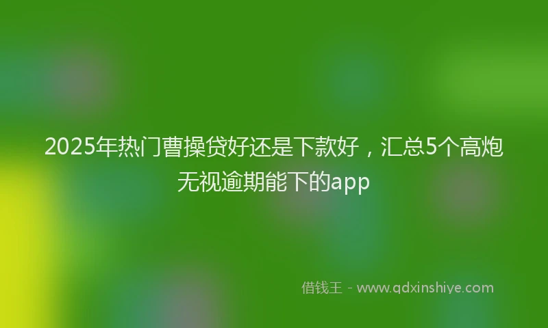 2025年热门曹操贷好还是下款好，汇总5个高炮无视逾期能下的app