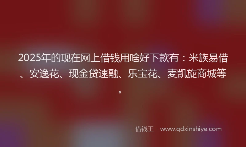 2025年的现在网上借钱用啥好下款有：米族易借、安逸花、现金贷速融、乐宝花、麦凯旋商城等。