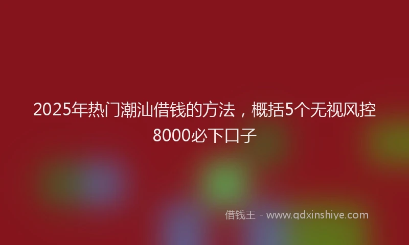 2025年热门潮汕借钱的方法，概括5个无视风控8000必下口子