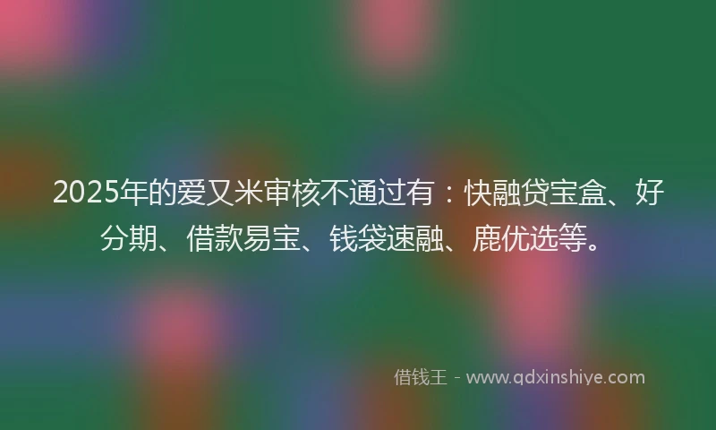 2025年的爱又米审核不通过有：快融贷宝盒、好分期、借款易宝、钱袋速融、鹿优选等。
