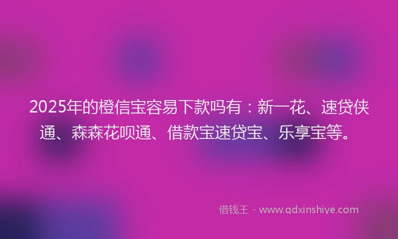 2025年的橙信宝容易下款吗有：新一花、速贷侠通、森森花呗通、借款宝速贷宝、乐享宝等。