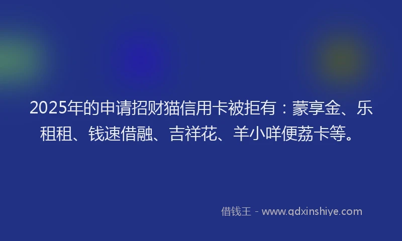 2025年的申请招财猫信用卡被拒有：蒙享金、乐租租、钱速借融、吉祥花、羊小咩便荔卡等。