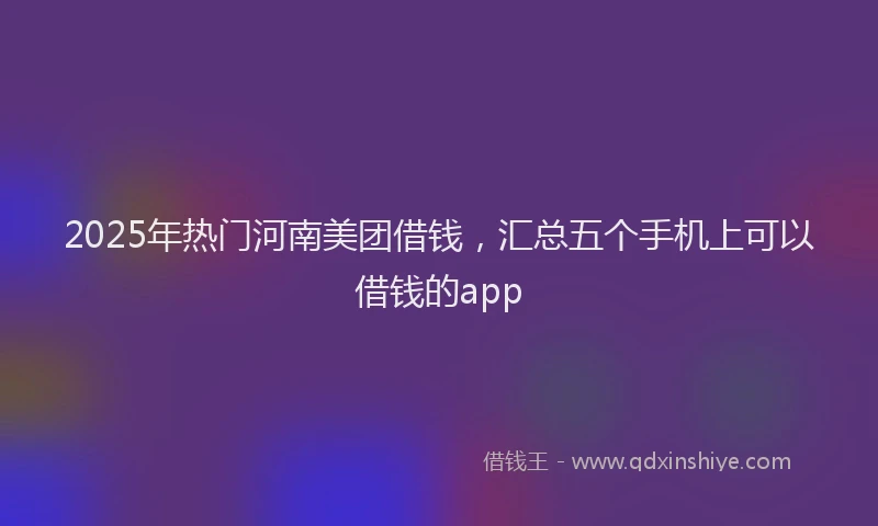 2025年热门河南美团借钱，汇总五个手机上可以借钱的app
