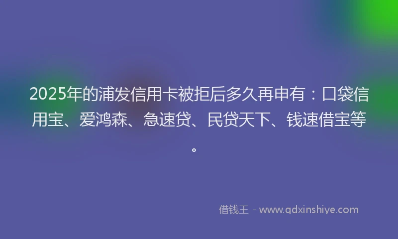 2025年的浦发信用卡被拒后多久再申有：口袋信用宝、爱鸿森、急速贷、民贷天下、钱速借宝等。