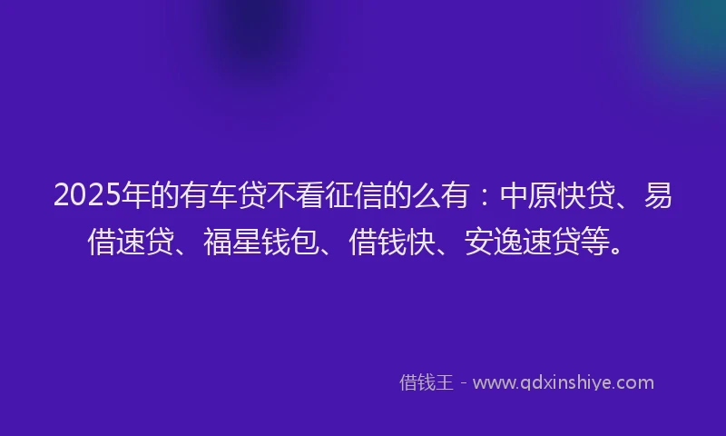 2025年的有车贷不看征信的么有：中原快贷、易借速贷、福星钱包、借钱快、安逸速贷等。